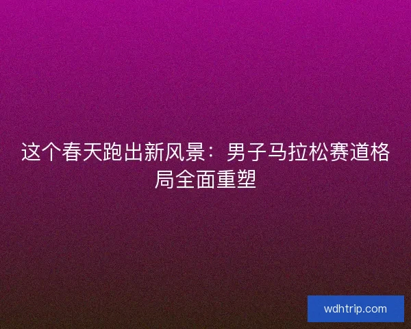 这个春天跑出新风景：男子马拉松赛道格局全面重塑
